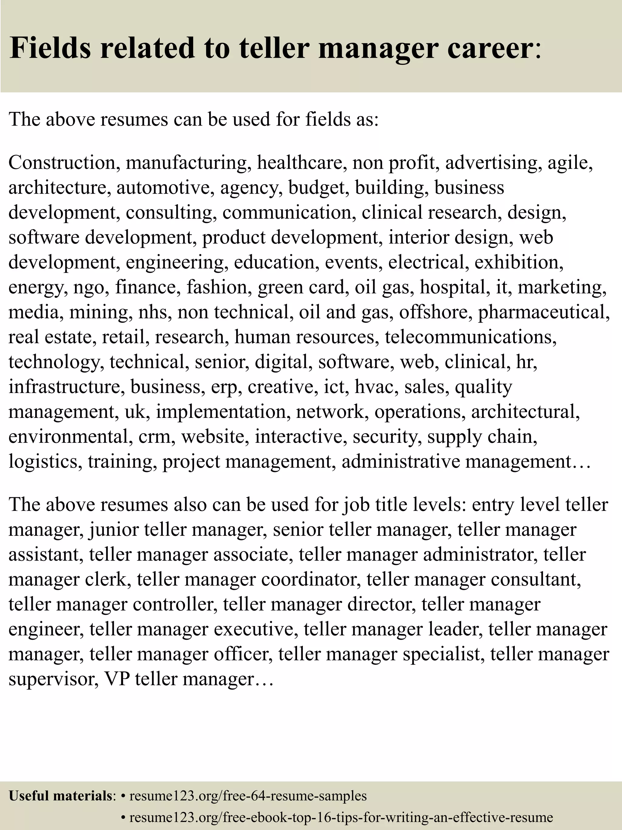 Fields related to teller manager career:
The above resumes can be used for fields as:
Construction, manufacturing, healthcare, non profit, advertising, agile,
architecture, automotive, agency, budget, building, business
development, consulting, communication, clinical research, design,
software development, product development, interior design, web
development, engineering, education, events, electrical, exhibition,
energy, ngo, finance, fashion, green card, oil gas, hospital, it, marketing,
media, mining, nhs, non technical, oil and gas, offshore, pharmaceutical,
real estate, retail, research, human resources, telecommunications,
technology, technical, senior, digital, software, web, clinical, hr,
infrastructure, business, erp, creative, ict, hvac, sales, quality
management, uk, implementation, network, operations, architectural,
environmental, crm, website, interactive, security, supply chain,
logistics, training, project management, administrative management…
The above resumes also can be used for job title levels: entry level teller
manager, junior teller manager, senior teller manager, teller manager
assistant, teller manager associate, teller manager administrator, teller
manager clerk, teller manager coordinator, teller manager consultant,
teller manager controller, teller manager director, teller manager
engineer, teller manager executive, teller manager leader, teller manager
manager, teller manager officer, teller manager specialist, teller manager
supervisor, VP teller manager…
Useful materials: • resume123.org/free-64-resume-samples
• resume123.org/free-ebook-top-16-tips-for-writing-an-effective-resume
 