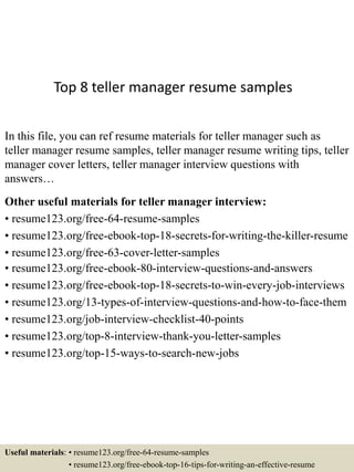 Top 8 teller manager resume samples
In this file, you can ref resume materials for teller manager such as
teller manager resume samples, teller manager resume writing tips, teller
manager cover letters, teller manager interview questions with
answers…
Other useful materials for teller manager interview:
• resume123.org/free-64-resume-samples
• resume123.org/free-ebook-top-18-secrets-for-writing-the-killer-resume
• resume123.org/free-63-cover-letter-samples
• resume123.org/free-ebook-80-interview-questions-and-answers
• resume123.org/free-ebook-top-18-secrets-to-win-every-job-interviews
• resume123.org/13-types-of-interview-questions-and-how-to-face-them
• resume123.org/job-interview-checklist-40-points
• resume123.org/top-8-interview-thank-you-letter-samples
• resume123.org/top-15-ways-to-search-new-jobs
Useful materials: • resume123.org/free-64-resume-samples
• resume123.org/free-ebook-top-16-tips-for-writing-an-effective-resume
 