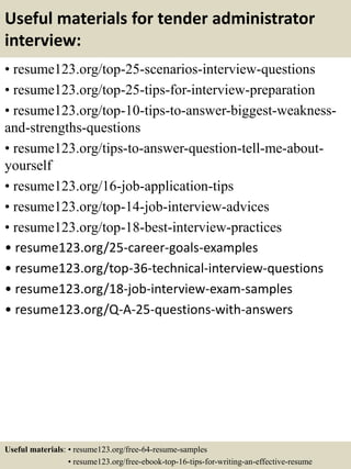 Useful materials for tender administrator
interview:
• resume123.org/top-25-scenarios-interview-questions
• resume123.org/top-25-tips-for-interview-preparation
• resume123.org/top-10-tips-to-answer-biggest-weakness-
and-strengths-questions
• resume123.org/tips-to-answer-question-tell-me-about-
yourself
• resume123.org/16-job-application-tips
• resume123.org/top-14-job-interview-advices
• resume123.org/top-18-best-interview-practices
• resume123.org/25-career-goals-examples
• resume123.org/top-36-technical-interview-questions
• resume123.org/18-job-interview-exam-samples
• resume123.org/Q-A-25-questions-with-answers
Useful materials: • resume123.org/free-64-resume-samples
• resume123.org/free-ebook-top-16-tips-for-writing-an-effective-resume
 