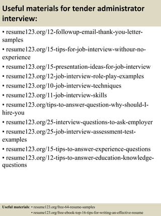 Useful materials for tender administrator
interview:
• resume123.org/12-followup-email-thank-you-letter-
samples
• resume123.org/15-tips-for-job-interview-withour-no-
experience
• resume123.org/15-presentation-ideas-for-job-interview
• resume123.org/12-job-interview-role-play-examples
• resume123.org/10-job-interview-techniques
• resume123.org/11-job-interview-skills
• resume123.org/tips-to-answer-question-why-should-I-
hire-you
• resume123.org/25-interview-questions-to-ask-employer
• resume123.org/25-job-interview-assessment-test-
examples
• resume123.org/15-tips-to-answer-experience-questions
• resume123.org/12-tips-to-answer-education-knowledge-
questions
Useful materials: • resume123.org/free-64-resume-samples
• resume123.org/free-ebook-top-16-tips-for-writing-an-effective-resume
 