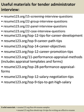 Useful materials for tender administrator
interview:
• resume123.org/15-screening-interview-questions
• resume123.org/22-group-interview-questions
• resume123.org/22-panel-interview-questions
• resume123.org/22-case-interview-questions
• resume123.org/top-12-tips-for-career-development
• resume123.org/top-9-career-path-tips
• resume123.org/top-14-career-objectives
• resume123.org/top-12-career-promotion-tips
• resume123.org/11-performance-appraisal-methods
(includes appraisal templates and forms)
• resume123.org/top-28-performance-appraisal-
forms
• resume123.org/top-12-salary-negotiation-tips
• resume123.org/top-9-tips-to-get-high-salary
Useful materials: • resume123.org/free-64-resume-samples
• resume123.org/free-ebook-top-16-tips-for-writing-an-effective-resume
 