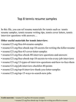 Top 8 tennis resume samples
In this file, you can ref resume materials for tennis such as tennis
resume samples, tennis resume writing tips, tennis cover letters, tennis
interview questions with answers…
Other useful materials for tennis interview:
• resume123.org/free-64-resume-samples
• resume123.org/free-ebook-top-18-secrets-for-writing-the-killer-resume
• resume123.org/free-63-cover-letter-samples
• resume123.org/free-ebook-80-interview-questions-and-answers
• resume123.org/free-ebook-top-18-secrets-to-win-every-job-interviews
• resume123.org/13-types-of-interview-questions-and-how-to-face-them
• resume123.org/job-interview-checklist-40-points
• resume123.org/top-8-interview-thank-you-letter-samples
• resume123.org/top-15-ways-to-search-new-jobs
Useful materials: • resume123.org/free-64-resume-samples
• resume123.org/free-ebook-top-16-tips-for-writing-an-effective-resume
 