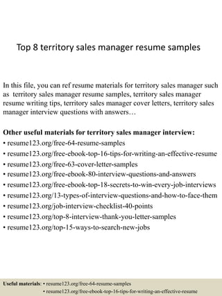 Top 8 territory sales manager resume samples
In this file, you can ref resume materials for territory sales manager such
as territory sales manager resume samples, territory sales manager
resume writing tips, territory sales manager cover letters, territory sales
manager interview questions with answers…
Other useful materials for territory sales manager interview:
• resume123.org/free-64-resume-samples
• resume123.org/free-ebook-top-16-tips-for-writing-an-effective-resume
• resume123.org/free-63-cover-letter-samples
• resume123.org/free-ebook-80-interview-questions-and-answers
• resume123.org/free-ebook-top-18-secrets-to-win-every-job-interviews
• resume123.org/13-types-of-interview-questions-and-how-to-face-them
• resume123.org/job-interview-checklist-40-points
• resume123.org/top-8-interview-thank-you-letter-samples
• resume123.org/top-15-ways-to-search-new-jobs
Useful materials: • resume123.org/free-64-resume-samples
• resume123.org/free-ebook-top-16-tips-for-writing-an-effective-resume
 