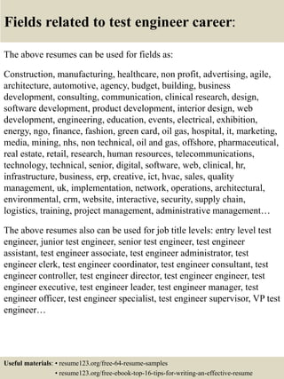 Fields related to test engineer career:
The above resumes can be used for fields as:
Construction, manufacturing, healthcare, non profit, advertising, agile,
architecture, automotive, agency, budget, building, business
development, consulting, communication, clinical research, design,
software development, product development, interior design, web
development, engineering, education, events, electrical, exhibition,
energy, ngo, finance, fashion, green card, oil gas, hospital, it, marketing,
media, mining, nhs, non technical, oil and gas, offshore, pharmaceutical,
real estate, retail, research, human resources, telecommunications,
technology, technical, senior, digital, software, web, clinical, hr,
infrastructure, business, erp, creative, ict, hvac, sales, quality
management, uk, implementation, network, operations, architectural,
environmental, crm, website, interactive, security, supply chain,
logistics, training, project management, administrative management…
The above resumes also can be used for job title levels: entry level test
engineer, junior test engineer, senior test engineer, test engineer
assistant, test engineer associate, test engineer administrator, test
engineer clerk, test engineer coordinator, test engineer consultant, test
engineer controller, test engineer director, test engineer engineer, test
engineer executive, test engineer leader, test engineer manager, test
engineer officer, test engineer specialist, test engineer supervisor, VP test
engineer…
Useful materials: • resume123.org/free-64-resume-samples
• resume123.org/free-ebook-top-16-tips-for-writing-an-effective-resume
 
