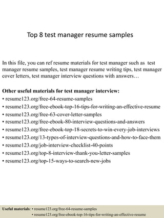 Top 8 test manager resume samples
In this file, you can ref resume materials for test manager such as test
manager resume samples, test manager resume writing tips, test manager
cover letters, test manager interview questions with answers…
Other useful materials for test manager interview:
• resume123.org/free-64-resume-samples
• resume123.org/free-ebook-top-16-tips-for-writing-an-effective-resume
• resume123.org/free-63-cover-letter-samples
• resume123.org/free-ebook-80-interview-questions-and-answers
• resume123.org/free-ebook-top-18-secrets-to-win-every-job-interviews
• resume123.org/13-types-of-interview-questions-and-how-to-face-them
• resume123.org/job-interview-checklist-40-points
• resume123.org/top-8-interview-thank-you-letter-samples
• resume123.org/top-15-ways-to-search-new-jobs
Useful materials: • resume123.org/free-64-resume-samples
• resume123.org/free-ebook-top-16-tips-for-writing-an-effective-resume
 