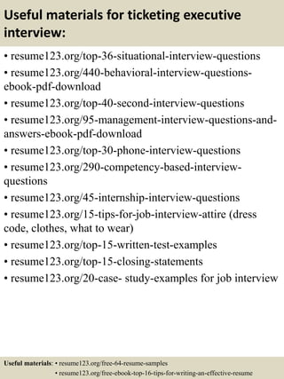 Useful materials for ticketing executive
interview:
• resume123.org/top-36-situational-interview-questions
• resume123.org/440-behavioral-interview-questions-
ebook-pdf-download
• resume123.org/top-40-second-interview-questions
• resume123.org/95-management-interview-questions-and-
answers-ebook-pdf-download
• resume123.org/top-30-phone-interview-questions
• resume123.org/290-competency-based-interview-
questions
• resume123.org/45-internship-interview-questions
• resume123.org/15-tips-for-job-interview-attire (dress
code, clothes, what to wear)
• resume123.org/top-15-written-test-examples
• resume123.org/top-15-closing-statements
• resume123.org/20-case- study-examples for job interview
Useful materials: • resume123.org/free-64-resume-samples
• resume123.org/free-ebook-top-16-tips-for-writing-an-effective-resume
 