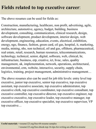 Fields related to top executive career:
The above resumes can be used for fields as:
Construction, manufacturing, healthcare, non profit, advertising, agile,
architecture, automotive, agency, budget, building, business
development, consulting, communication, clinical research, design,
software development, product development, interior design, web
development, engineering, education, events, electrical, exhibition,
energy, ngo, finance, fashion, green card, oil gas, hospital, it, marketing,
media, mining, nhs, non technical, oil and gas, offshore, pharmaceutical,
real estate, retail, research, human resources, telecommunications,
technology, technical, senior, digital, software, web, clinical, hr,
infrastructure, business, erp, creative, ict, hvac, sales, quality
management, uk, implementation, network, operations, architectural,
environmental, crm, website, interactive, security, supply chain,
logistics, training, project management, administrative management…
The above resumes also can be used for job title levels: entry level top
executive, junior top executive, senior top executive, top executive
assistant, top executive associate, top executive administrator, top
executive clerk, top executive coordinator, top executive consultant, top
executive controller, top executive director, top executive engineer, top
executive executive, top executive leader, top executive manager, top
executive officer, top executive specialist, top executive supervisor, VP
top executive…
Useful materials: • resume123.org/free-64-resume-samples
• resume123.org/free-ebook-top-16-tips-for-writing-an-effective-resume
 