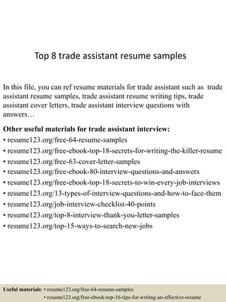 Top 8 trade assistant resume samples
In this file, you can ref resume materials for trade assistant such as trade
assistant resume samples, trade assistant resume writing tips, trade
assistant cover letters, trade assistant interview questions with
answers…
Other useful materials for trade assistant interview:
• resume123.org/free-64-resume-samples
• resume123.org/free-ebook-top-18-secrets-for-writing-the-killer-resume
• resume123.org/free-63-cover-letter-samples
• resume123.org/free-ebook-80-interview-questions-and-answers
• resume123.org/free-ebook-top-18-secrets-to-win-every-job-interviews
• resume123.org/13-types-of-interview-questions-and-how-to-face-them
• resume123.org/job-interview-checklist-40-points
• resume123.org/top-8-interview-thank-you-letter-samples
• resume123.org/top-15-ways-to-search-new-jobs
Useful materials: • resume123.org/free-64-resume-samples
• resume123.org/free-ebook-top-16-tips-for-writing-an-effective-resume
 