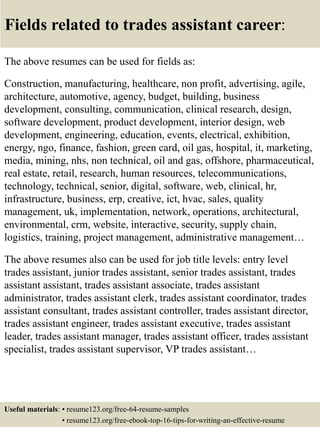 Fields related to trades assistant career:
The above resumes can be used for fields as:
Construction, manufacturing, healthcare, non profit, advertising, agile,
architecture, automotive, agency, budget, building, business
development, consulting, communication, clinical research, design,
software development, product development, interior design, web
development, engineering, education, events, electrical, exhibition,
energy, ngo, finance, fashion, green card, oil gas, hospital, it, marketing,
media, mining, nhs, non technical, oil and gas, offshore, pharmaceutical,
real estate, retail, research, human resources, telecommunications,
technology, technical, senior, digital, software, web, clinical, hr,
infrastructure, business, erp, creative, ict, hvac, sales, quality
management, uk, implementation, network, operations, architectural,
environmental, crm, website, interactive, security, supply chain,
logistics, training, project management, administrative management…
The above resumes also can be used for job title levels: entry level
trades assistant, junior trades assistant, senior trades assistant, trades
assistant assistant, trades assistant associate, trades assistant
administrator, trades assistant clerk, trades assistant coordinator, trades
assistant consultant, trades assistant controller, trades assistant director,
trades assistant engineer, trades assistant executive, trades assistant
leader, trades assistant manager, trades assistant officer, trades assistant
specialist, trades assistant supervisor, VP trades assistant…
Useful materials: • resume123.org/free-64-resume-samples
• resume123.org/free-ebook-top-16-tips-for-writing-an-effective-resume
 
