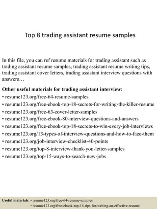 Top 8 trading assistant resume samples
In this file, you can ref resume materials for trading assistant such as
trading assistant resume samples, trading assistant resume writing tips,
trading assistant cover letters, trading assistant interview questions with
answers…
Other useful materials for trading assistant interview:
• resume123.org/free-64-resume-samples
• resume123.org/free-ebook-top-18-secrets-for-writing-the-killer-resume
• resume123.org/free-63-cover-letter-samples
• resume123.org/free-ebook-80-interview-questions-and-answers
• resume123.org/free-ebook-top-18-secrets-to-win-every-job-interviews
• resume123.org/13-types-of-interview-questions-and-how-to-face-them
• resume123.org/job-interview-checklist-40-points
• resume123.org/top-8-interview-thank-you-letter-samples
• resume123.org/top-15-ways-to-search-new-jobs
Useful materials: • resume123.org/free-64-resume-samples
• resume123.org/free-ebook-top-16-tips-for-writing-an-effective-resume
 