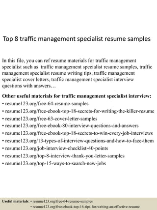 Top 8 traffic management specialist resume samples
In this file, you can ref resume materials for traffic management
specialist such as traffic management specialist resume samples, traffic
management specialist resume writing tips, traffic management
specialist cover letters, traffic management specialist interview
questions with answers…
Other useful materials for traffic management specialist interview:
• resume123.org/free-64-resume-samples
• resume123.org/free-ebook-top-18-secrets-for-writing-the-killer-resume
• resume123.org/free-63-cover-letter-samples
• resume123.org/free-ebook-80-interview-questions-and-answers
• resume123.org/free-ebook-top-18-secrets-to-win-every-job-interviews
• resume123.org/13-types-of-interview-questions-and-how-to-face-them
• resume123.org/job-interview-checklist-40-points
• resume123.org/top-8-interview-thank-you-letter-samples
• resume123.org/top-15-ways-to-search-new-jobs
Useful materials: • resume123.org/free-64-resume-samples
• resume123.org/free-ebook-top-16-tips-for-writing-an-effective-resume
 