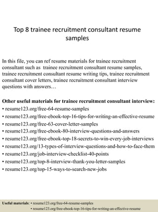 Top 8 trainee recruitment consultant resume
samples
In this file, you can ref resume materials for trainee recruitment
consultant such as trainee recruitment consultant resume samples,
trainee recruitment consultant resume writing tips, trainee recruitment
consultant cover letters, trainee recruitment consultant interview
questions with answers…
Other useful materials for trainee recruitment consultant interview:
• resume123.org/free-64-resume-samples
• resume123.org/free-ebook-top-16-tips-for-writing-an-effective-resume
• resume123.org/free-63-cover-letter-samples
• resume123.org/free-ebook-80-interview-questions-and-answers
• resume123.org/free-ebook-top-18-secrets-to-win-every-job-interviews
• resume123.org/13-types-of-interview-questions-and-how-to-face-them
• resume123.org/job-interview-checklist-40-points
• resume123.org/top-8-interview-thank-you-letter-samples
• resume123.org/top-15-ways-to-search-new-jobs
Useful materials: • resume123.org/free-64-resume-samples
• resume123.org/free-ebook-top-16-tips-for-writing-an-effective-resume
 