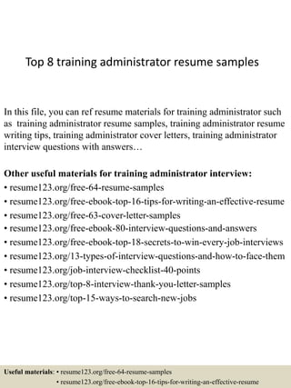 Top 8 training administrator resume samples
In this file, you can ref resume materials for training administrator such
as training administrator resume samples, training administrator resume
writing tips, training administrator cover letters, training administrator
interview questions with answers…
Other useful materials for training administrator interview:
• resume123.org/free-64-resume-samples
• resume123.org/free-ebook-top-16-tips-for-writing-an-effective-resume
• resume123.org/free-63-cover-letter-samples
• resume123.org/free-ebook-80-interview-questions-and-answers
• resume123.org/free-ebook-top-18-secrets-to-win-every-job-interviews
• resume123.org/13-types-of-interview-questions-and-how-to-face-them
• resume123.org/job-interview-checklist-40-points
• resume123.org/top-8-interview-thank-you-letter-samples
• resume123.org/top-15-ways-to-search-new-jobs
Useful materials: • resume123.org/free-64-resume-samples
• resume123.org/free-ebook-top-16-tips-for-writing-an-effective-resume
 