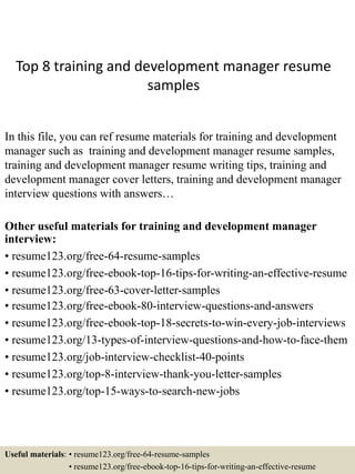 Top 8 training and development manager resume
samples
In this file, you can ref resume materials for training and development
manager such as training and development manager resume samples,
training and development manager resume writing tips, training and
development manager cover letters, training and development manager
interview questions with answers…
Other useful materials for training and development manager
interview:
• resume123.org/free-64-resume-samples
• resume123.org/free-ebook-top-16-tips-for-writing-an-effective-resume
• resume123.org/free-63-cover-letter-samples
• resume123.org/free-ebook-80-interview-questions-and-answers
• resume123.org/free-ebook-top-18-secrets-to-win-every-job-interviews
• resume123.org/13-types-of-interview-questions-and-how-to-face-them
• resume123.org/job-interview-checklist-40-points
• resume123.org/top-8-interview-thank-you-letter-samples
• resume123.org/top-15-ways-to-search-new-jobs
Useful materials: • resume123.org/free-64-resume-samples
• resume123.org/free-ebook-top-16-tips-for-writing-an-effective-resume
 