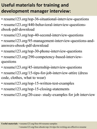 Useful materials for training and
development manager interview:
• resume123.org/top-36-situational-interview-questions
• resume123.org/440-behavioral-interview-questions-
ebook-pdf-download
• resume123.org/top-40-second-interview-questions
• resume123.org/95-management-interview-questions-and-
answers-ebook-pdf-download
• resume123.org/top-30-phone-interview-questions
• resume123.org/290-competency-based-interview-
questions
• resume123.org/45-internship-interview-questions
• resume123.org/15-tips-for-job-interview-attire (dress
code, clothes, what to wear)
• resume123.org/top-15-written-test-examples
• resume123.org/top-15-closing-statements
• resume123.org/20-case- study-examples for job interview
Useful materials: • resume123.org/free-64-resume-samples
• resume123.org/free-ebook-top-16-tips-for-writing-an-effective-resume
 