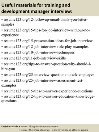 Useful materials for training and
development manager interview:
• resume123.org/12-followup-email-thank-you-letter-
samples
• resume123.org/15-tips-for-job-interview-withour-no-
experience
• resume123.org/15-presentation-ideas-for-job-interview
• resume123.org/12-job-interview-role-play-examples
• resume123.org/10-job-interview-techniques
• resume123.org/11-job-interview-skills
• resume123.org/tips-to-answer-question-why-should-I-
hire-you
• resume123.org/25-interview-questions-to-ask-employer
• resume123.org/25-job-interview-assessment-test-
examples
• resume123.org/15-tips-to-answer-experience-questions
• resume123.org/12-tips-to-answer-education-knowledge-
questions
Useful materials: • resume123.org/free-64-resume-samples
• resume123.org/free-ebook-top-16-tips-for-writing-an-effective-resume
 