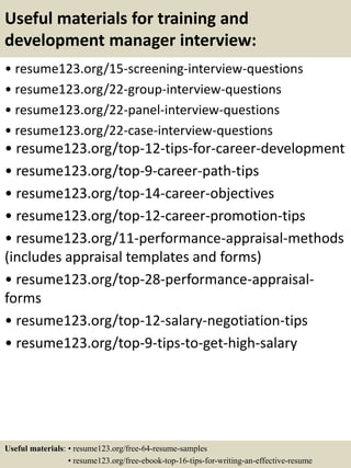 Useful materials for training and
development manager interview:
• resume123.org/15-screening-interview-questions
• resume123.org/22-group-interview-questions
• resume123.org/22-panel-interview-questions
• resume123.org/22-case-interview-questions
• resume123.org/top-12-tips-for-career-development
• resume123.org/top-9-career-path-tips
• resume123.org/top-14-career-objectives
• resume123.org/top-12-career-promotion-tips
• resume123.org/11-performance-appraisal-methods
(includes appraisal templates and forms)
• resume123.org/top-28-performance-appraisal-
forms
• resume123.org/top-12-salary-negotiation-tips
• resume123.org/top-9-tips-to-get-high-salary
Useful materials: • resume123.org/free-64-resume-samples
• resume123.org/free-ebook-top-16-tips-for-writing-an-effective-resume
 