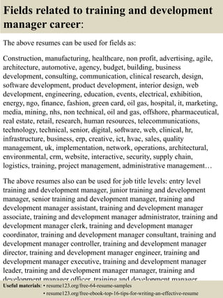 Fields related to training and development
manager career:
The above resumes can be used for fields as:
Construction, manufacturing, healthcare, non profit, advertising, agile,
architecture, automotive, agency, budget, building, business
development, consulting, communication, clinical research, design,
software development, product development, interior design, web
development, engineering, education, events, electrical, exhibition,
energy, ngo, finance, fashion, green card, oil gas, hospital, it, marketing,
media, mining, nhs, non technical, oil and gas, offshore, pharmaceutical,
real estate, retail, research, human resources, telecommunications,
technology, technical, senior, digital, software, web, clinical, hr,
infrastructure, business, erp, creative, ict, hvac, sales, quality
management, uk, implementation, network, operations, architectural,
environmental, crm, website, interactive, security, supply chain,
logistics, training, project management, administrative management…
The above resumes also can be used for job title levels: entry level
training and development manager, junior training and development
manager, senior training and development manager, training and
development manager assistant, training and development manager
associate, training and development manager administrator, training and
development manager clerk, training and development manager
coordinator, training and development manager consultant, training and
development manager controller, training and development manager
director, training and development manager engineer, training and
development manager executive, training and development manager
leader, training and development manager manager, training and
development manager officer, training and development manager
specialist, training and development manager supervisor, VP trainingUseful materials: • resume123.org/free-64-resume-samples
• resume123.org/free-ebook-top-16-tips-for-writing-an-effective-resume
 