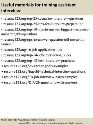 Useful materials for training assistant
interview:
• resume123.org/top-25-scenarios-interview-questions
• resume123.org/top-25-tips-for-interview-preparation
• resume123.org/top-10-tips-to-answer-biggest-weakness-
and-strengths-questions
• resume123.org/tips-to-answer-question-tell-me-about-
yourself
• resume123.org/16-job-application-tips
• resume123.org/top-14-job-interview-advices
• resume123.org/top-18-best-interview-practices
• resume123.org/25-career-goals-examples
• resume123.org/top-36-technical-interview-questions
• resume123.org/18-job-interview-exam-samples
• resume123.org/Q-A-25-questions-with-answers
Useful materials: • resume123.org/free-64-resume-samples
• resume123.org/free-ebook-top-16-tips-for-writing-an-effective-resume
 