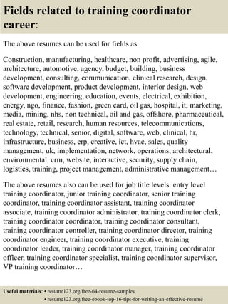 Fields related to training coordinator
career:
The above resumes can be used for fields as:
Construction, manufacturing, healthcare, non profit, advertising, agile,
architecture, automotive, agency, budget, building, business
development, consulting, communication, clinical research, design,
software development, product development, interior design, web
development, engineering, education, events, electrical, exhibition,
energy, ngo, finance, fashion, green card, oil gas, hospital, it, marketing,
media, mining, nhs, non technical, oil and gas, offshore, pharmaceutical,
real estate, retail, research, human resources, telecommunications,
technology, technical, senior, digital, software, web, clinical, hr,
infrastructure, business, erp, creative, ict, hvac, sales, quality
management, uk, implementation, network, operations, architectural,
environmental, crm, website, interactive, security, supply chain,
logistics, training, project management, administrative management…
The above resumes also can be used for job title levels: entry level
training coordinator, junior training coordinator, senior training
coordinator, training coordinator assistant, training coordinator
associate, training coordinator administrator, training coordinator clerk,
training coordinator coordinator, training coordinator consultant,
training coordinator controller, training coordinator director, training
coordinator engineer, training coordinator executive, training
coordinator leader, training coordinator manager, training coordinator
officer, training coordinator specialist, training coordinator supervisor,
VP training coordinator…
Useful materials: • resume123.org/free-64-resume-samples
• resume123.org/free-ebook-top-16-tips-for-writing-an-effective-resume
 