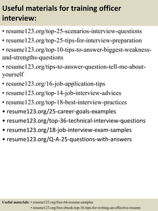 Useful materials for training officer
interview:
• resume123.org/top-25-scenarios-interview-questions
• resume123.org/top-25-tips-for-interview-preparation
• resume123.org/top-10-tips-to-answer-biggest-weakness-
and-strengths-questions
• resume123.org/tips-to-answer-question-tell-me-about-
yourself
• resume123.org/16-job-application-tips
• resume123.org/top-14-job-interview-advices
• resume123.org/top-18-best-interview-practices
• resume123.org/25-career-goals-examples
• resume123.org/top-36-technical-interview-questions
• resume123.org/18-job-interview-exam-samples
• resume123.org/Q-A-25-questions-with-answers
Useful materials: • resume123.org/free-64-resume-samples
• resume123.org/free-ebook-top-16-tips-for-writing-an-effective-resume
 