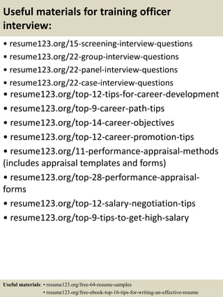 Useful materials for training officer
interview:
• resume123.org/15-screening-interview-questions
• resume123.org/22-group-interview-questions
• resume123.org/22-panel-interview-questions
• resume123.org/22-case-interview-questions
• resume123.org/top-12-tips-for-career-development
• resume123.org/top-9-career-path-tips
• resume123.org/top-14-career-objectives
• resume123.org/top-12-career-promotion-tips
• resume123.org/11-performance-appraisal-methods
(includes appraisal templates and forms)
• resume123.org/top-28-performance-appraisal-
forms
• resume123.org/top-12-salary-negotiation-tips
• resume123.org/top-9-tips-to-get-high-salary
Useful materials: • resume123.org/free-64-resume-samples
• resume123.org/free-ebook-top-16-tips-for-writing-an-effective-resume
 