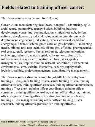 Fields related to training officer career:
The above resumes can be used for fields as:
Construction, manufacturing, healthcare, non profit, advertising, agile,
architecture, automotive, agency, budget, building, business
development, consulting, communication, clinical research, design,
software development, product development, interior design, web
development, engineering, education, events, electrical, exhibition,
energy, ngo, finance, fashion, green card, oil gas, hospital, it, marketing,
media, mining, nhs, non technical, oil and gas, offshore, pharmaceutical,
real estate, retail, research, human resources, telecommunications,
technology, technical, senior, digital, software, web, clinical, hr,
infrastructure, business, erp, creative, ict, hvac, sales, quality
management, uk, implementation, network, operations, architectural,
environmental, crm, website, interactive, security, supply chain,
logistics, training, project management, administrative management…
The above resumes also can be used for job title levels: entry level
training officer, junior training officer, senior training officer, training
officer assistant, training officer associate, training officer administrator,
training officer clerk, training officer coordinator, training officer
consultant, training officer controller, training officer director, training
officer engineer, training officer executive, training officer leader,
training officer manager, training officer officer, training officer
specialist, training officer supervisor, VP training officer…
Useful materials: • resume123.org/free-64-resume-samples
• resume123.org/free-ebook-top-16-tips-for-writing-an-effective-resume
 
