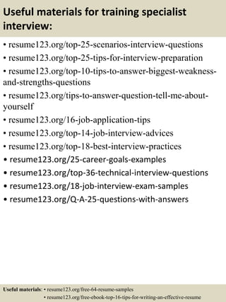 Useful materials for training specialist
interview:
• resume123.org/top-25-scenarios-interview-questions
• resume123.org/top-25-tips-for-interview-preparation
• resume123.org/top-10-tips-to-answer-biggest-weakness-
and-strengths-questions
• resume123.org/tips-to-answer-question-tell-me-about-
yourself
• resume123.org/16-job-application-tips
• resume123.org/top-14-job-interview-advices
• resume123.org/top-18-best-interview-practices
• resume123.org/25-career-goals-examples
• resume123.org/top-36-technical-interview-questions
• resume123.org/18-job-interview-exam-samples
• resume123.org/Q-A-25-questions-with-answers
Useful materials: • resume123.org/free-64-resume-samples
• resume123.org/free-ebook-top-16-tips-for-writing-an-effective-resume
 