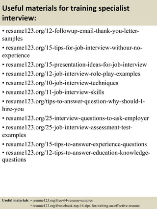 Useful materials for training specialist
interview:
• resume123.org/12-followup-email-thank-you-letter-
samples
• resume123.org/15-tips-for-job-interview-withour-no-
experience
• resume123.org/15-presentation-ideas-for-job-interview
• resume123.org/12-job-interview-role-play-examples
• resume123.org/10-job-interview-techniques
• resume123.org/11-job-interview-skills
• resume123.org/tips-to-answer-question-why-should-I-
hire-you
• resume123.org/25-interview-questions-to-ask-employer
• resume123.org/25-job-interview-assessment-test-
examples
• resume123.org/15-tips-to-answer-experience-questions
• resume123.org/12-tips-to-answer-education-knowledge-
questions
Useful materials: • resume123.org/free-64-resume-samples
• resume123.org/free-ebook-top-16-tips-for-writing-an-effective-resume
 