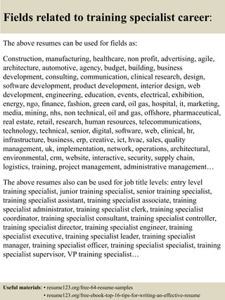 Fields related to training specialist career:
The above resumes can be used for fields as:
Construction, manufacturing, healthcare, non profit, advertising, agile,
architecture, automotive, agency, budget, building, business
development, consulting, communication, clinical research, design,
software development, product development, interior design, web
development, engineering, education, events, electrical, exhibition,
energy, ngo, finance, fashion, green card, oil gas, hospital, it, marketing,
media, mining, nhs, non technical, oil and gas, offshore, pharmaceutical,
real estate, retail, research, human resources, telecommunications,
technology, technical, senior, digital, software, web, clinical, hr,
infrastructure, business, erp, creative, ict, hvac, sales, quality
management, uk, implementation, network, operations, architectural,
environmental, crm, website, interactive, security, supply chain,
logistics, training, project management, administrative management…
The above resumes also can be used for job title levels: entry level
training specialist, junior training specialist, senior training specialist,
training specialist assistant, training specialist associate, training
specialist administrator, training specialist clerk, training specialist
coordinator, training specialist consultant, training specialist controller,
training specialist director, training specialist engineer, training
specialist executive, training specialist leader, training specialist
manager, training specialist officer, training specialist specialist, training
specialist supervisor, VP training specialist…
Useful materials: • resume123.org/free-64-resume-samples
• resume123.org/free-ebook-top-16-tips-for-writing-an-effective-resume
 