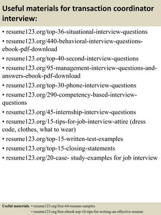 Useful materials for transaction coordinator
interview:
• resume123.org/top-36-situational-interview-questions
• resume123.org/440-behavioral-interview-questions-
ebook-pdf-download
• resume123.org/top-40-second-interview-questions
• resume123.org/95-management-interview-questions-and-
answers-ebook-pdf-download
• resume123.org/top-30-phone-interview-questions
• resume123.org/290-competency-based-interview-
questions
• resume123.org/45-internship-interview-questions
• resume123.org/15-tips-for-job-interview-attire (dress
code, clothes, what to wear)
• resume123.org/top-15-written-test-examples
• resume123.org/top-15-closing-statements
• resume123.org/20-case- study-examples for job interview
Useful materials: • resume123.org/free-64-resume-samples
• resume123.org/free-ebook-top-16-tips-for-writing-an-effective-resume
 