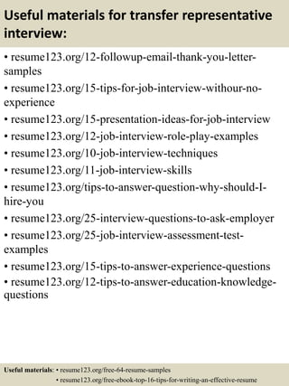 Useful materials for transfer representative
interview:
• resume123.org/12-followup-email-thank-you-letter-
samples
• resume123.org/15-tips-for-job-interview-withour-no-
experience
• resume123.org/15-presentation-ideas-for-job-interview
• resume123.org/12-job-interview-role-play-examples
• resume123.org/10-job-interview-techniques
• resume123.org/11-job-interview-skills
• resume123.org/tips-to-answer-question-why-should-I-
hire-you
• resume123.org/25-interview-questions-to-ask-employer
• resume123.org/25-job-interview-assessment-test-
examples
• resume123.org/15-tips-to-answer-experience-questions
• resume123.org/12-tips-to-answer-education-knowledge-
questions
Useful materials: • resume123.org/free-64-resume-samples
• resume123.org/free-ebook-top-16-tips-for-writing-an-effective-resume
 