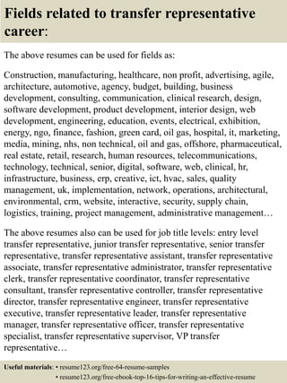 Fields related to transfer representative
career:
The above resumes can be used for fields as:
Construction, manufacturing, healthcare, non profit, advertising, agile,
architecture, automotive, agency, budget, building, business
development, consulting, communication, clinical research, design,
software development, product development, interior design, web
development, engineering, education, events, electrical, exhibition,
energy, ngo, finance, fashion, green card, oil gas, hospital, it, marketing,
media, mining, nhs, non technical, oil and gas, offshore, pharmaceutical,
real estate, retail, research, human resources, telecommunications,
technology, technical, senior, digital, software, web, clinical, hr,
infrastructure, business, erp, creative, ict, hvac, sales, quality
management, uk, implementation, network, operations, architectural,
environmental, crm, website, interactive, security, supply chain,
logistics, training, project management, administrative management…
The above resumes also can be used for job title levels: entry level
transfer representative, junior transfer representative, senior transfer
representative, transfer representative assistant, transfer representative
associate, transfer representative administrator, transfer representative
clerk, transfer representative coordinator, transfer representative
consultant, transfer representative controller, transfer representative
director, transfer representative engineer, transfer representative
executive, transfer representative leader, transfer representative
manager, transfer representative officer, transfer representative
specialist, transfer representative supervisor, VP transfer
representative…
Useful materials: • resume123.org/free-64-resume-samples
• resume123.org/free-ebook-top-16-tips-for-writing-an-effective-resume
 