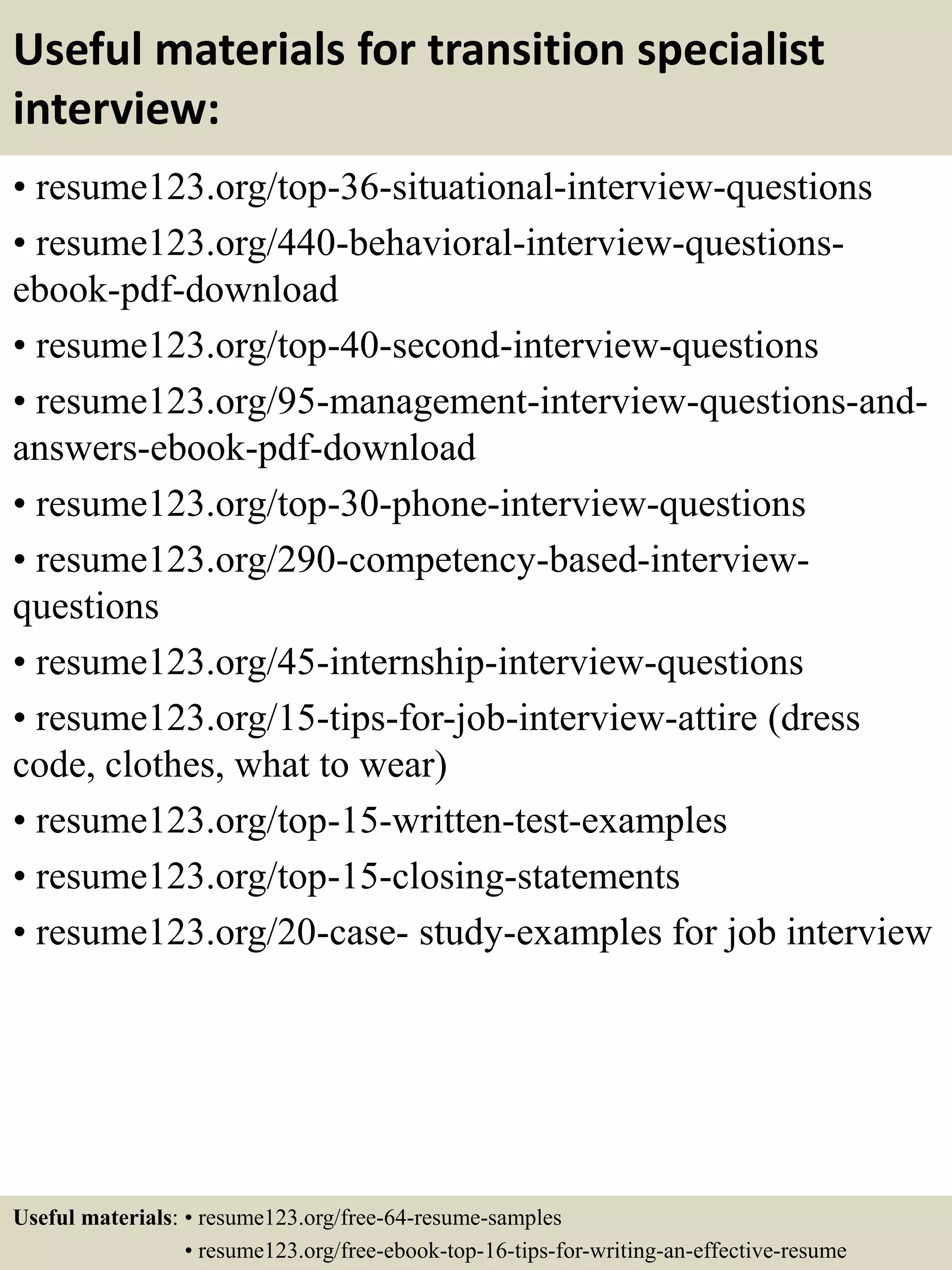 Useful materials for transition specialist
interview:
• resume123.org/top-36-situational-interview-questions
• resume123.org/440-behavioral-interview-questions-
ebook-pdf-download
• resume123.org/top-40-second-interview-questions
• resume123.org/95-management-interview-questions-and-
answers-ebook-pdf-download
• resume123.org/top-30-phone-interview-questions
• resume123.org/290-competency-based-interview-
questions
• resume123.org/45-internship-interview-questions
• resume123.org/15-tips-for-job-interview-attire (dress
code, clothes, what to wear)
• resume123.org/top-15-written-test-examples
• resume123.org/top-15-closing-statements
• resume123.org/20-case- study-examples for job interview
Useful materials: • resume123.org/free-64-resume-samples
• resume123.org/free-ebook-top-16-tips-for-writing-an-effective-resume
 