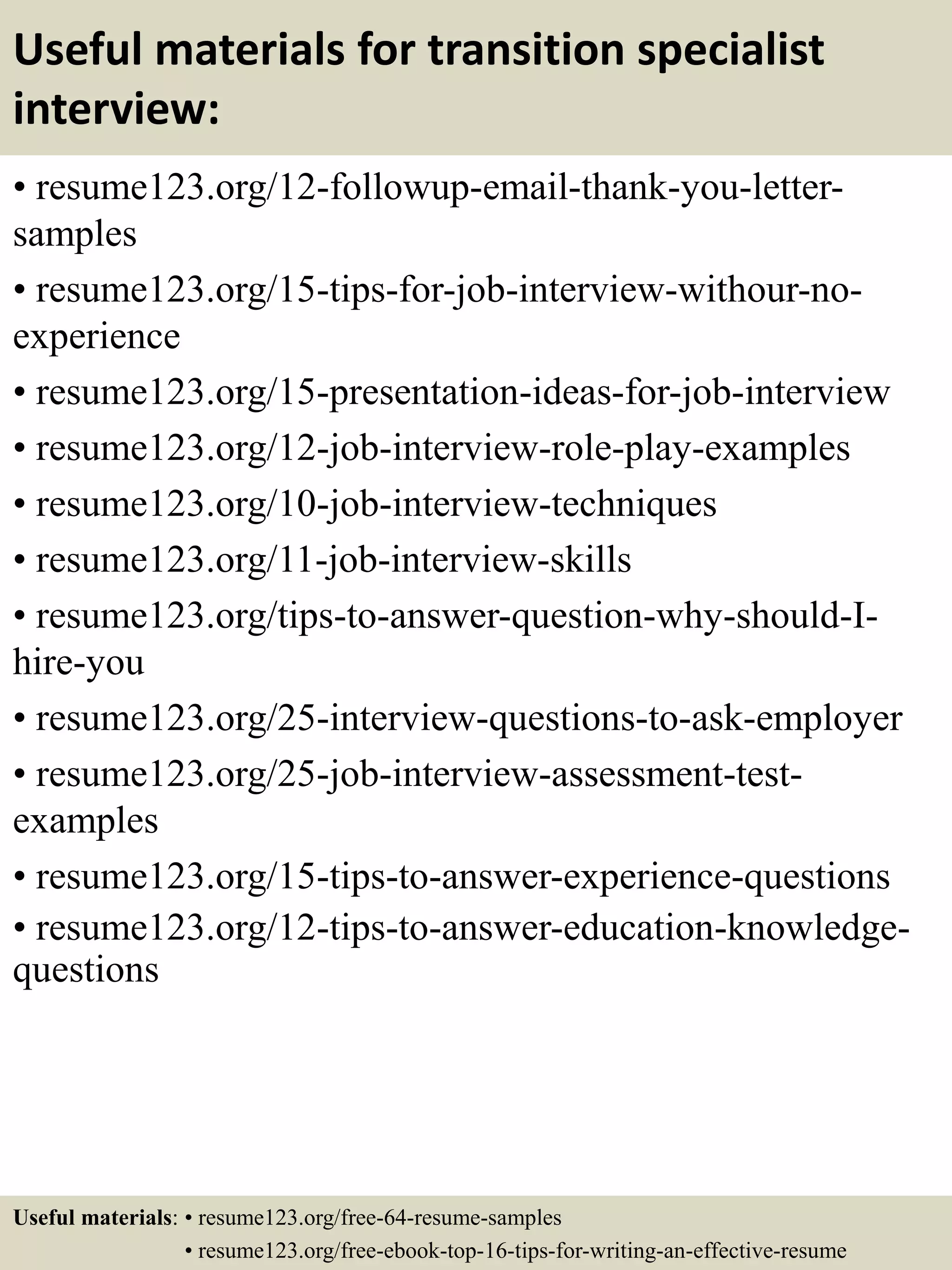 Useful materials for transition specialist
interview:
• resume123.org/12-followup-email-thank-you-letter-
samples
• resume123.org/15-tips-for-job-interview-withour-no-
experience
• resume123.org/15-presentation-ideas-for-job-interview
• resume123.org/12-job-interview-role-play-examples
• resume123.org/10-job-interview-techniques
• resume123.org/11-job-interview-skills
• resume123.org/tips-to-answer-question-why-should-I-
hire-you
• resume123.org/25-interview-questions-to-ask-employer
• resume123.org/25-job-interview-assessment-test-
examples
• resume123.org/15-tips-to-answer-experience-questions
• resume123.org/12-tips-to-answer-education-knowledge-
questions
Useful materials: • resume123.org/free-64-resume-samples
• resume123.org/free-ebook-top-16-tips-for-writing-an-effective-resume
 