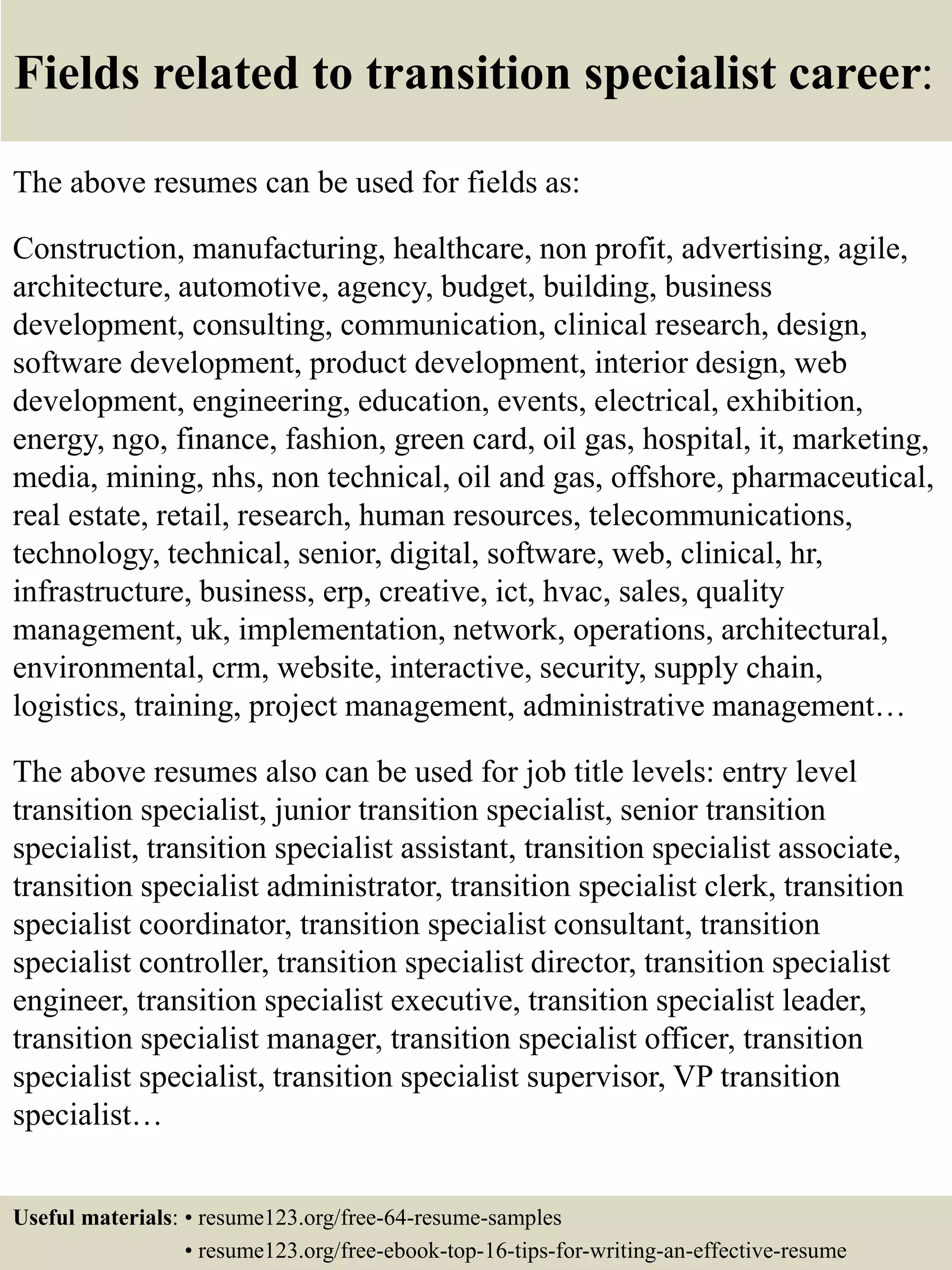 Fields related to transition specialist career:
The above resumes can be used for fields as:
Construction, manufacturing, healthcare, non profit, advertising, agile,
architecture, automotive, agency, budget, building, business
development, consulting, communication, clinical research, design,
software development, product development, interior design, web
development, engineering, education, events, electrical, exhibition,
energy, ngo, finance, fashion, green card, oil gas, hospital, it, marketing,
media, mining, nhs, non technical, oil and gas, offshore, pharmaceutical,
real estate, retail, research, human resources, telecommunications,
technology, technical, senior, digital, software, web, clinical, hr,
infrastructure, business, erp, creative, ict, hvac, sales, quality
management, uk, implementation, network, operations, architectural,
environmental, crm, website, interactive, security, supply chain,
logistics, training, project management, administrative management…
The above resumes also can be used for job title levels: entry level
transition specialist, junior transition specialist, senior transition
specialist, transition specialist assistant, transition specialist associate,
transition specialist administrator, transition specialist clerk, transition
specialist coordinator, transition specialist consultant, transition
specialist controller, transition specialist director, transition specialist
engineer, transition specialist executive, transition specialist leader,
transition specialist manager, transition specialist officer, transition
specialist specialist, transition specialist supervisor, VP transition
specialist…
Useful materials: • resume123.org/free-64-resume-samples
• resume123.org/free-ebook-top-16-tips-for-writing-an-effective-resume
 