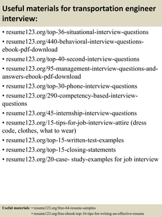 Useful materials for transportation engineer
interview:
• resume123.org/top-36-situational-interview-questions
• resume123.org/440-behavioral-interview-questions-
ebook-pdf-download
• resume123.org/top-40-second-interview-questions
• resume123.org/95-management-interview-questions-and-
answers-ebook-pdf-download
• resume123.org/top-30-phone-interview-questions
• resume123.org/290-competency-based-interview-
questions
• resume123.org/45-internship-interview-questions
• resume123.org/15-tips-for-job-interview-attire (dress
code, clothes, what to wear)
• resume123.org/top-15-written-test-examples
• resume123.org/top-15-closing-statements
• resume123.org/20-case- study-examples for job interview
Useful materials: • resume123.org/free-64-resume-samples
• resume123.org/free-ebook-top-16-tips-for-writing-an-effective-resume
 