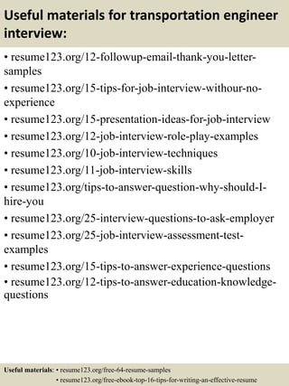 Useful materials for transportation engineer
interview:
• resume123.org/12-followup-email-thank-you-letter-
samples
• resume123.org/15-tips-for-job-interview-withour-no-
experience
• resume123.org/15-presentation-ideas-for-job-interview
• resume123.org/12-job-interview-role-play-examples
• resume123.org/10-job-interview-techniques
• resume123.org/11-job-interview-skills
• resume123.org/tips-to-answer-question-why-should-I-
hire-you
• resume123.org/25-interview-questions-to-ask-employer
• resume123.org/25-job-interview-assessment-test-
examples
• resume123.org/15-tips-to-answer-experience-questions
• resume123.org/12-tips-to-answer-education-knowledge-
questions
Useful materials: • resume123.org/free-64-resume-samples
• resume123.org/free-ebook-top-16-tips-for-writing-an-effective-resume
 
