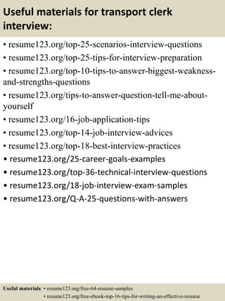 Useful materials for transport clerk
interview:
• resume123.org/top-25-scenarios-interview-questions
• resume123.org/top-25-tips-for-interview-preparation
• resume123.org/top-10-tips-to-answer-biggest-weakness-
and-strengths-questions
• resume123.org/tips-to-answer-question-tell-me-about-
yourself
• resume123.org/16-job-application-tips
• resume123.org/top-14-job-interview-advices
• resume123.org/top-18-best-interview-practices
• resume123.org/25-career-goals-examples
• resume123.org/top-36-technical-interview-questions
• resume123.org/18-job-interview-exam-samples
• resume123.org/Q-A-25-questions-with-answers
Useful materials: • resume123.org/free-64-resume-samples
• resume123.org/free-ebook-top-16-tips-for-writing-an-effective-resume
 