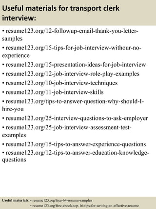 Useful materials for transport clerk
interview:
• resume123.org/12-followup-email-thank-you-letter-
samples
• resume123.org/15-tips-for-job-interview-withour-no-
experience
• resume123.org/15-presentation-ideas-for-job-interview
• resume123.org/12-job-interview-role-play-examples
• resume123.org/10-job-interview-techniques
• resume123.org/11-job-interview-skills
• resume123.org/tips-to-answer-question-why-should-I-
hire-you
• resume123.org/25-interview-questions-to-ask-employer
• resume123.org/25-job-interview-assessment-test-
examples
• resume123.org/15-tips-to-answer-experience-questions
• resume123.org/12-tips-to-answer-education-knowledge-
questions
Useful materials: • resume123.org/free-64-resume-samples
• resume123.org/free-ebook-top-16-tips-for-writing-an-effective-resume
 