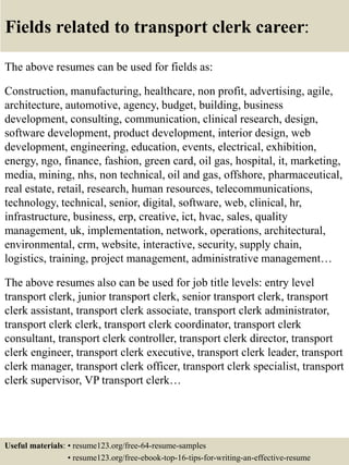 Fields related to transport clerk career:
The above resumes can be used for fields as:
Construction, manufacturing, healthcare, non profit, advertising, agile,
architecture, automotive, agency, budget, building, business
development, consulting, communication, clinical research, design,
software development, product development, interior design, web
development, engineering, education, events, electrical, exhibition,
energy, ngo, finance, fashion, green card, oil gas, hospital, it, marketing,
media, mining, nhs, non technical, oil and gas, offshore, pharmaceutical,
real estate, retail, research, human resources, telecommunications,
technology, technical, senior, digital, software, web, clinical, hr,
infrastructure, business, erp, creative, ict, hvac, sales, quality
management, uk, implementation, network, operations, architectural,
environmental, crm, website, interactive, security, supply chain,
logistics, training, project management, administrative management…
The above resumes also can be used for job title levels: entry level
transport clerk, junior transport clerk, senior transport clerk, transport
clerk assistant, transport clerk associate, transport clerk administrator,
transport clerk clerk, transport clerk coordinator, transport clerk
consultant, transport clerk controller, transport clerk director, transport
clerk engineer, transport clerk executive, transport clerk leader, transport
clerk manager, transport clerk officer, transport clerk specialist, transport
clerk supervisor, VP transport clerk…
Useful materials: • resume123.org/free-64-resume-samples
• resume123.org/free-ebook-top-16-tips-for-writing-an-effective-resume
 