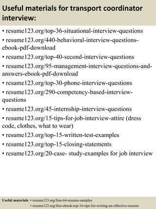 Useful materials for transport coordinator
interview:
• resume123.org/top-36-situational-interview-questions
• resume123.org/440-behavioral-interview-questions-
ebook-pdf-download
• resume123.org/top-40-second-interview-questions
• resume123.org/95-management-interview-questions-and-
answers-ebook-pdf-download
• resume123.org/top-30-phone-interview-questions
• resume123.org/290-competency-based-interview-
questions
• resume123.org/45-internship-interview-questions
• resume123.org/15-tips-for-job-interview-attire (dress
code, clothes, what to wear)
• resume123.org/top-15-written-test-examples
• resume123.org/top-15-closing-statements
• resume123.org/20-case- study-examples for job interview
Useful materials: • resume123.org/free-64-resume-samples
• resume123.org/free-ebook-top-16-tips-for-writing-an-effective-resume
 