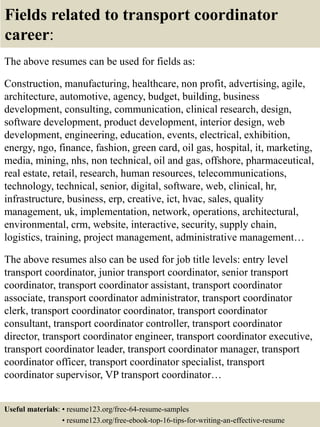 Fields related to transport coordinator
career:
The above resumes can be used for fields as:
Construction, manufacturing, healthcare, non profit, advertising, agile,
architecture, automotive, agency, budget, building, business
development, consulting, communication, clinical research, design,
software development, product development, interior design, web
development, engineering, education, events, electrical, exhibition,
energy, ngo, finance, fashion, green card, oil gas, hospital, it, marketing,
media, mining, nhs, non technical, oil and gas, offshore, pharmaceutical,
real estate, retail, research, human resources, telecommunications,
technology, technical, senior, digital, software, web, clinical, hr,
infrastructure, business, erp, creative, ict, hvac, sales, quality
management, uk, implementation, network, operations, architectural,
environmental, crm, website, interactive, security, supply chain,
logistics, training, project management, administrative management…
The above resumes also can be used for job title levels: entry level
transport coordinator, junior transport coordinator, senior transport
coordinator, transport coordinator assistant, transport coordinator
associate, transport coordinator administrator, transport coordinator
clerk, transport coordinator coordinator, transport coordinator
consultant, transport coordinator controller, transport coordinator
director, transport coordinator engineer, transport coordinator executive,
transport coordinator leader, transport coordinator manager, transport
coordinator officer, transport coordinator specialist, transport
coordinator supervisor, VP transport coordinator…
Useful materials: • resume123.org/free-64-resume-samples
• resume123.org/free-ebook-top-16-tips-for-writing-an-effective-resume
 