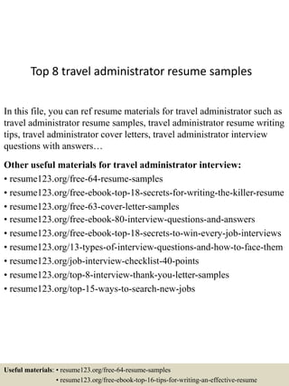 Top 8 travel administrator resume samples
In this file, you can ref resume materials for travel administrator such as
travel administrator resume samples, travel administrator resume writing
tips, travel administrator cover letters, travel administrator interview
questions with answers…
Other useful materials for travel administrator interview:
• resume123.org/free-64-resume-samples
• resume123.org/free-ebook-top-18-secrets-for-writing-the-killer-resume
• resume123.org/free-63-cover-letter-samples
• resume123.org/free-ebook-80-interview-questions-and-answers
• resume123.org/free-ebook-top-18-secrets-to-win-every-job-interviews
• resume123.org/13-types-of-interview-questions-and-how-to-face-them
• resume123.org/job-interview-checklist-40-points
• resume123.org/top-8-interview-thank-you-letter-samples
• resume123.org/top-15-ways-to-search-new-jobs
Useful materials: • resume123.org/free-64-resume-samples
• resume123.org/free-ebook-top-16-tips-for-writing-an-effective-resume
 