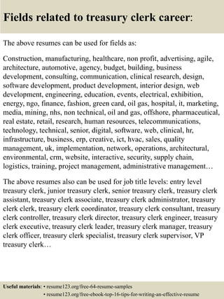 Fields related to treasury clerk career:
The above resumes can be used for fields as:
Construction, manufacturing, healthcare, non profit, advertising, agile,
architecture, automotive, agency, budget, building, business
development, consulting, communication, clinical research, design,
software development, product development, interior design, web
development, engineering, education, events, electrical, exhibition,
energy, ngo, finance, fashion, green card, oil gas, hospital, it, marketing,
media, mining, nhs, non technical, oil and gas, offshore, pharmaceutical,
real estate, retail, research, human resources, telecommunications,
technology, technical, senior, digital, software, web, clinical, hr,
infrastructure, business, erp, creative, ict, hvac, sales, quality
management, uk, implementation, network, operations, architectural,
environmental, crm, website, interactive, security, supply chain,
logistics, training, project management, administrative management…
The above resumes also can be used for job title levels: entry level
treasury clerk, junior treasury clerk, senior treasury clerk, treasury clerk
assistant, treasury clerk associate, treasury clerk administrator, treasury
clerk clerk, treasury clerk coordinator, treasury clerk consultant, treasury
clerk controller, treasury clerk director, treasury clerk engineer, treasury
clerk executive, treasury clerk leader, treasury clerk manager, treasury
clerk officer, treasury clerk specialist, treasury clerk supervisor, VP
treasury clerk…
Useful materials: • resume123.org/free-64-resume-samples
• resume123.org/free-ebook-top-16-tips-for-writing-an-effective-resume
 
