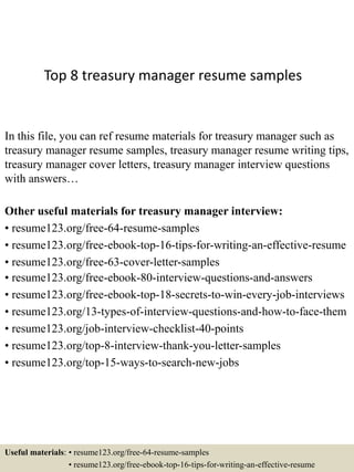 Top 8 treasury manager resume samples
In this file, you can ref resume materials for treasury manager such as
treasury manager resume samples, treasury manager resume writing tips,
treasury manager cover letters, treasury manager interview questions
with answers…
Other useful materials for treasury manager interview:
• resume123.org/free-64-resume-samples
• resume123.org/free-ebook-top-16-tips-for-writing-an-effective-resume
• resume123.org/free-63-cover-letter-samples
• resume123.org/free-ebook-80-interview-questions-and-answers
• resume123.org/free-ebook-top-18-secrets-to-win-every-job-interviews
• resume123.org/13-types-of-interview-questions-and-how-to-face-them
• resume123.org/job-interview-checklist-40-points
• resume123.org/top-8-interview-thank-you-letter-samples
• resume123.org/top-15-ways-to-search-new-jobs
Useful materials: • resume123.org/free-64-resume-samples
• resume123.org/free-ebook-top-16-tips-for-writing-an-effective-resume
 