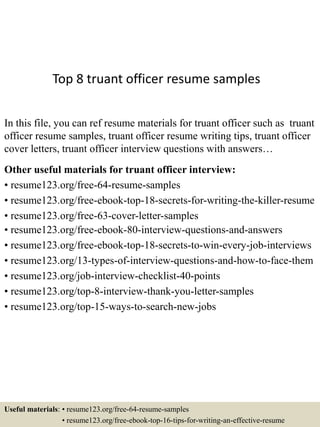 Top 8 truant officer resume samples
In this file, you can ref resume materials for truant officer such as truant
officer resume samples, truant officer resume writing tips, truant officer
cover letters, truant officer interview questions with answers…
Other useful materials for truant officer interview:
• resume123.org/free-64-resume-samples
• resume123.org/free-ebook-top-18-secrets-for-writing-the-killer-resume
• resume123.org/free-63-cover-letter-samples
• resume123.org/free-ebook-80-interview-questions-and-answers
• resume123.org/free-ebook-top-18-secrets-to-win-every-job-interviews
• resume123.org/13-types-of-interview-questions-and-how-to-face-them
• resume123.org/job-interview-checklist-40-points
• resume123.org/top-8-interview-thank-you-letter-samples
• resume123.org/top-15-ways-to-search-new-jobs
Useful materials: • resume123.org/free-64-resume-samples
• resume123.org/free-ebook-top-16-tips-for-writing-an-effective-resume
 