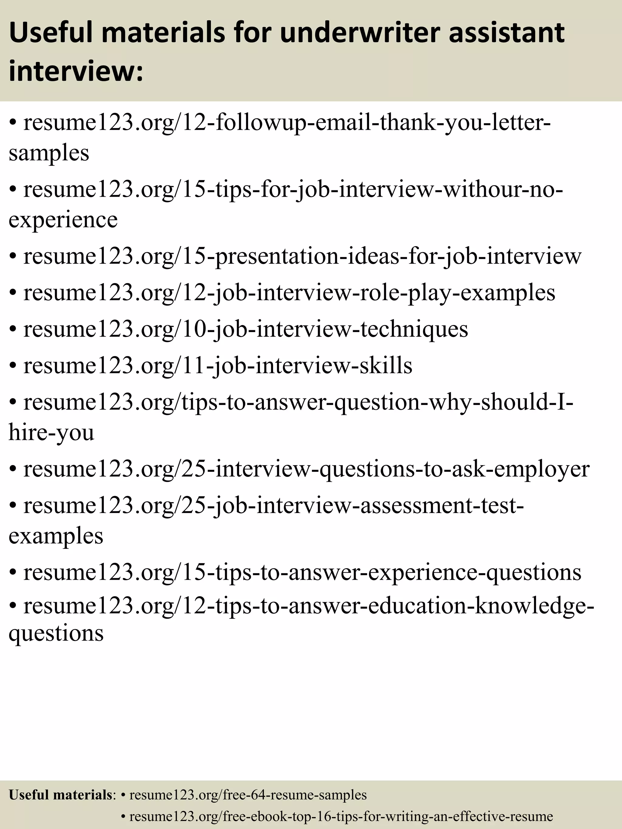 Useful materials for underwriter assistant
interview:
• resume123.org/12-followup-email-thank-you-letter-
samples
• resume123.org/15-tips-for-job-interview-withour-no-
experience
• resume123.org/15-presentation-ideas-for-job-interview
• resume123.org/12-job-interview-role-play-examples
• resume123.org/10-job-interview-techniques
• resume123.org/11-job-interview-skills
• resume123.org/tips-to-answer-question-why-should-I-
hire-you
• resume123.org/25-interview-questions-to-ask-employer
• resume123.org/25-job-interview-assessment-test-
examples
• resume123.org/15-tips-to-answer-experience-questions
• resume123.org/12-tips-to-answer-education-knowledge-
questions
Useful materials: • resume123.org/free-64-resume-samples
• resume123.org/free-ebook-top-16-tips-for-writing-an-effective-resume
 