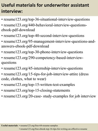 Useful materials for underwriter assistant
interview:
• resume123.org/top-36-situational-interview-questions
• resume123.org/440-behavioral-interview-questions-
ebook-pdf-download
• resume123.org/top-40-second-interview-questions
• resume123.org/95-management-interview-questions-and-
answers-ebook-pdf-download
• resume123.org/top-30-phone-interview-questions
• resume123.org/290-competency-based-interview-
questions
• resume123.org/45-internship-interview-questions
• resume123.org/15-tips-for-job-interview-attire (dress
code, clothes, what to wear)
• resume123.org/top-15-written-test-examples
• resume123.org/top-15-closing-statements
• resume123.org/20-case- study-examples for job interview
Useful materials: • resume123.org/free-64-resume-samples
• resume123.org/free-ebook-top-16-tips-for-writing-an-effective-resume
 