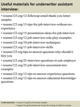 Useful materials for underwriter assistant
interview:
• resume123.org/12-followup-email-thank-you-letter-
samples
• resume123.org/15-tips-for-job-interview-withour-no-
experience
• resume123.org/15-presentation-ideas-for-job-interview
• resume123.org/12-job-interview-role-play-examples
• resume123.org/10-job-interview-techniques
• resume123.org/11-job-interview-skills
• resume123.org/tips-to-answer-question-why-should-I-
hire-you
• resume123.org/25-interview-questions-to-ask-employer
• resume123.org/25-job-interview-assessment-test-
examples
• resume123.org/15-tips-to-answer-experience-questions
• resume123.org/12-tips-to-answer-education-knowledge-
questions
Useful materials: • resume123.org/free-64-resume-samples
• resume123.org/free-ebook-top-16-tips-for-writing-an-effective-resume
 